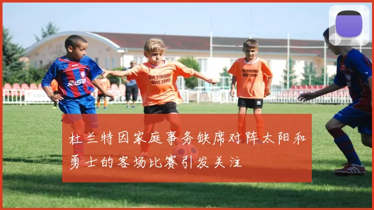 杜兰特因家庭事务缺席对阵太阳和勇士的客场比赛引发关注
