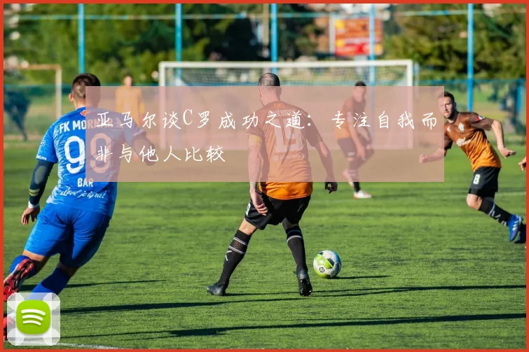 亚马尔谈C罗成功之道：专注自我而非与他人比较