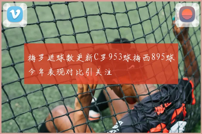 梅罗进球数更新C罗953球梅西895球今年表现对比引关注