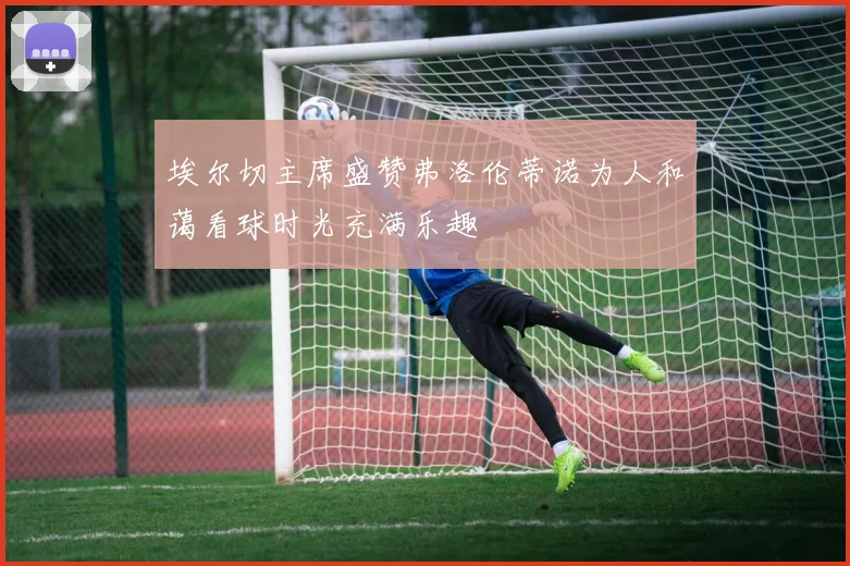 埃尔切主席盛赞弗洛伦蒂诺为人和蔼看球时光充满乐趣