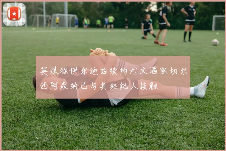 英媒称伊尔迪兹续约尤文遇阻切尔西阿森纳已与其经纪人接触