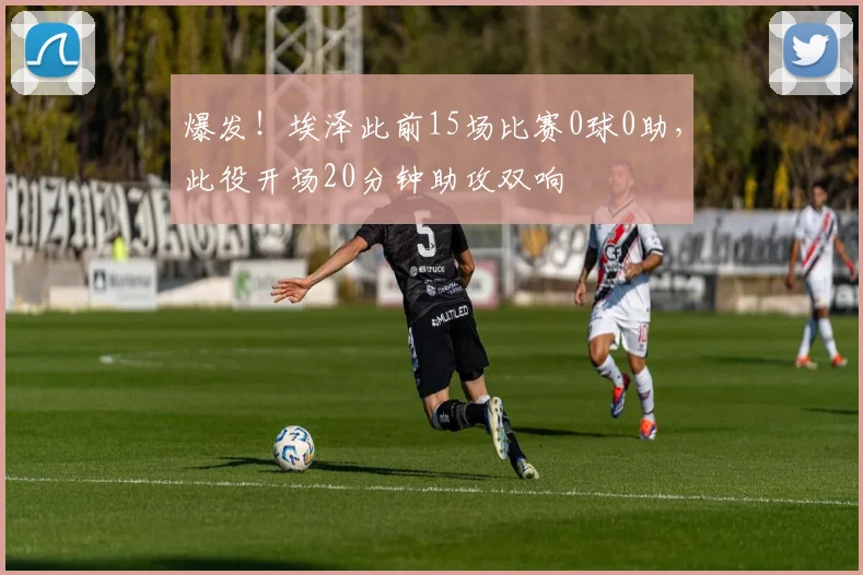 爆发！埃泽此前15场比赛0球0助，此役开场20分钟助攻双响