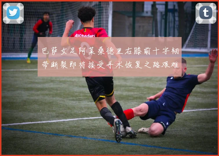巴萨女足阿莱桑德里右膝前十字韧带断裂即将接受手术恢复之路艰难