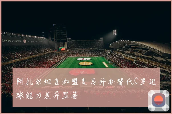 阿扎尔坦言加盟皇马并非替代C罗进球能力差异显著