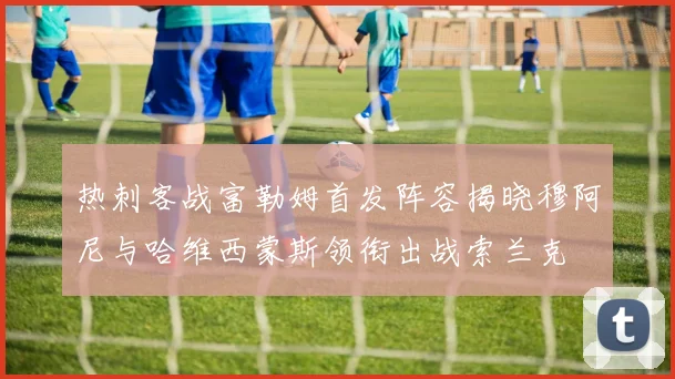 热刺客战富勒姆首发阵容揭晓穆阿尼与哈维西蒙斯领衔出战索兰克