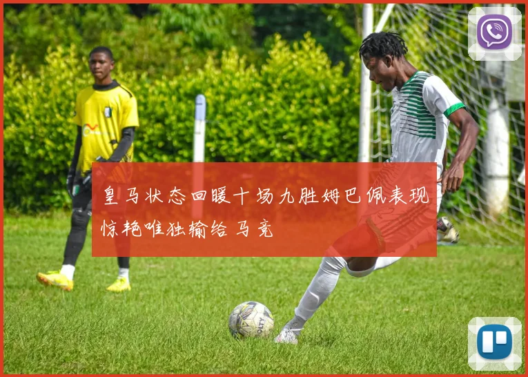皇马状态回暖十场九胜姆巴佩表现惊艳唯独输给马竞