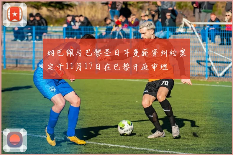 姆巴佩与巴黎圣日耳曼薪资纠纷案定于11月17日在巴黎开庭审理