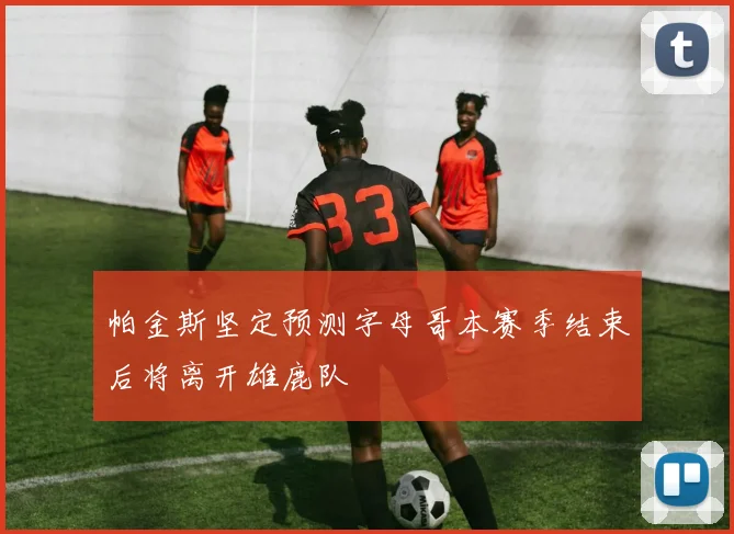 帕金斯坚定预测字母哥本赛季结束后将离开雄鹿队